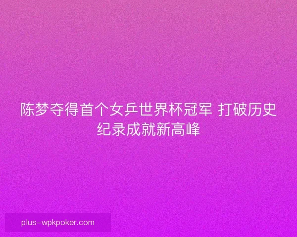 陈梦夺得首个女乒世界杯冠军 打破历史纪录成就新高峰