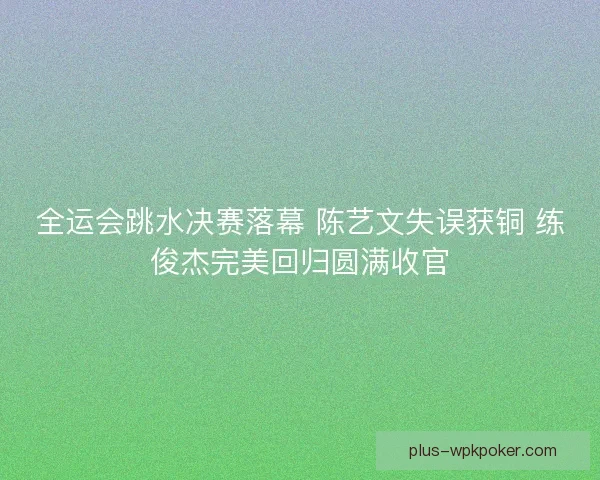 全运会跳水决赛落幕 陈艺文失误获铜 练俊杰完美回归圆满收官