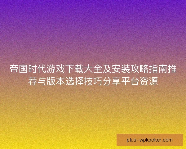 帝国时代游戏下载大全及安装攻略指南推荐与版本选择技巧分享平台资源