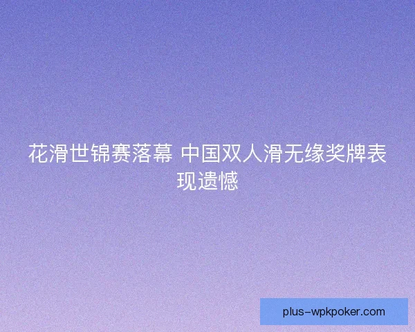 花滑世锦赛落幕 中国双人滑无缘奖牌表现遗憾