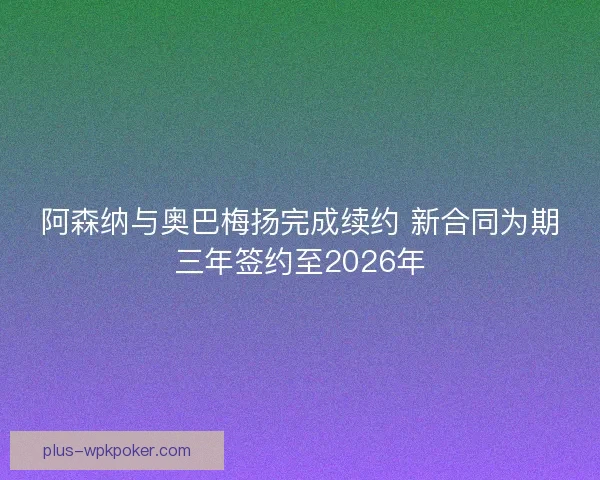 阿森纳与奥巴梅扬完成续约 新合同为期三年签约至2026年