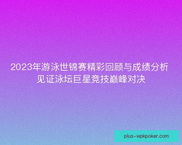 2023年游泳世锦赛精彩回顾与成绩分析 见证泳坛巨星竞技巅峰对决