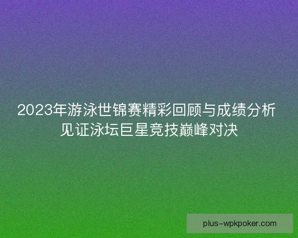 2023年游泳世锦赛精彩回顾与成绩分析 见证泳坛巨星竞技巅峰对决
